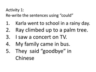 Activity 1:
Re-write the sentences using “could”
1. Karla went to school in a rainy day.
2. Ray climbed up to a palm tree.
3. I saw a concert on TV.
4. My family came in bus.
5. They said “goodbye” in
Chinese
 