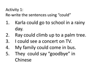 Activity 1:
Re-write the sentences using “could”
1. Karla could go to school in a rainy
day.
2. Ray could climb up to a palm tree.
3. I could see a concert on TV.
4. My family could come in bus.
5. They could say “goodbye” in
Chinese
 