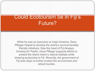 While he was an executive at Virgin America, Dave
Pflieger helped to develop the airline’s environmentally
friendly initiatives. Now the head of Fiji Airways,
formerly Air Pacific, Dave Pflieger supports efforts to
protect the island nation’s natural habitats while
drawing ecotourists to Fiji. Recently, the government of
Fiji took steps to further protect the environment and
attract tourists.
Could Ecotourism be in Fiji’s
Future?
 