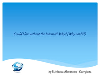 CouldI livewithouttheInternet?Why?(Whynot???)
by Burducea Alexandra - Georgiana
 