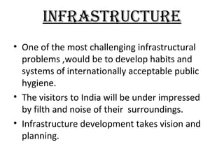 INFRASTRUCTURE
• One of the most challenging infrastructural
  problems ,would be to develop habits and
  systems of internationally acceptable public
  hygiene.
• The visitors to India will be under impressed
  by filth and noise of their surroundings.
• Infrastructure development takes vision and
  planning.
 