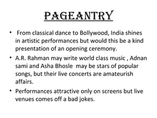 pAgEANTRy
• From classical dance to Bollywood, India shines
  in artistic performances but would this be a kind
  presentation of an opening ceremony.
• A.R. Rahman may write world class music , Adnan
  sami and Asha Bhosle may be stars of popular
  songs, but their live concerts are amateurish
  affairs.
• Performances attractive only on screens but live
  venues comes off a bad jokes.
 