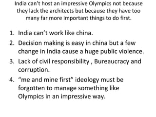 India can’t host an impressive Olympics not because
  they lack the architects but because they have too
      many far more important things to do first.

1. India can’t work like china.
2. Decision making is easy in china but a few
   change in India cause a huge public violence.
3. Lack of civil responsibility , Bureaucracy and
   corruption.
4. “me and mine first” ideology must be
   forgotten to manage something like
   Olympics in an impressive way.
 