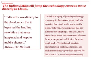 Indian context
The Indian SMBs will jump the technology curve to move
directly to Cloud..
“India has a legacy of jumping technology
curves e.g. in the telecom sector, and it is
expected that cloud would also show the
similar behavior. The companies that are
currently not adopting IT and don't have
major investments in datacenters and server
farms are expected to shift directly to the
cloud model. Verticals such as retail,
manufacturing, banking, education, and
healthcare will rely upon cloud services for
better reach.” – Zinnov Management Consulting
“India will move directly to
the cloud, much like it
bypassed the landline
revolution that never
happened and leapt to
mobile phones…”
-Ballmer, CEO Microsoft
 