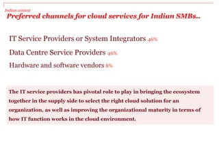 Indian context
Preferred channels for cloud services for Indian SMBs..
The IT service providers has pivotal role to play in bringing the ecosystem
together in the supply side to select the right cloud solution for an
organization, as well as improving the organizational maturity in terms of
how IT function works in the cloud environment.
IT Service Providers or System Integrators 46%
Data Centre Service Providers 46%
Hardware and software vendors 8%
 