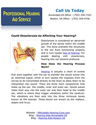 Call Us Today
                                 Annandale,VA Office : (703) 349-7333
                                  Reston, VA Office : (703) 349-4746




Could Otosclerosis be Affecting Your Hearing?
                          Otosclerosis is considered an abnormal
                          growth of the bones within the middle
                          ear. This bone prohibits the structures
                          in the ear from functioning properly
                          and in turn causes loss of hearing. For
                          people    dealing   with   otosclerosis,
                          hearing loss can become profound.

                          How Does the Hearing Process
                          Work?

                           Hearing is actually a chain of events
that work together with the ear to transfer the sound waves into
an electrical signal, which in turn causes the impulses from the
nerves to be transmitted directly to the brain to allow them to be
interpreted into sound. There are three main components that
make up the ear: the middle, inner and outer ear. Sound waves
make their way into the outer ear and then head to the middle
ear, which is where they trigger vibrations within the eardrum.
The vibrations are then sent into the three miniscule bones
known as the ossicles. Those bones are known as the malleus,
stapes and incus.



             Website : Affordable-Hearing-Care.com
              Blog : Hearing-Aids-Annandale-VA
                Blog : Hearing-Aids-Reston-VA
 