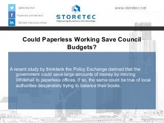 Could Paperless Working Save Council
Budgets?
Facebook.com/storetec
Storetec Services Limited
@StoretecHull www.storetec.net
A recent study by thinktank the Policy Exchange claimed that the
government could save large amounts of money by moving
Whitehall to paperless offices. If so, the same could be true of local
authorities desperately trying to balance their books.
 
