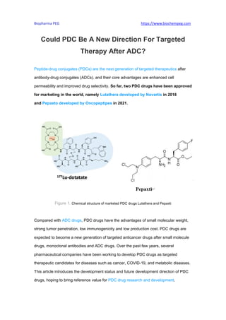Biopharma PEG https://www.biochempeg.com
Could PDC Be A New Direction For Targeted
Therapy After ADC?
Peptide-drug conjugates (PDCs) are the next generation of targeted therapeutics after
antibody-drug conjugates (ADCs), and their core advantages are enhanced cell
permeability and improved drug selectivity. So far, two PDC drugs have been approved
for marketing in the world, namely Lutathera developed by Novartis in 2018
and Pepaxto developed by Oncopeptipes in 2021.
Figure 1. Chemical structure of marketed PDC drugs Lutathera and Pepaxti
Compared with ADC drugs, PDC drugs have the advantages of small molecular weight,
strong tumor penetration, low immunogenicity and low production cost. PDC drugs are
expected to become a new generation of targeted anticancer drugs after small molecule
drugs, monoclonal antibodies and ADC drugs. Over the past few years, several
pharmaceutical companies have been working to develop PDC drugs as targeted
therapeutic candidates for diseases such as cancer, COVID-19, and metabolic diseases.
This article introduces the development status and future development direction of PDC
drugs, hoping to bring reference value for PDC drug research and development.
 