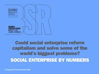 Could social enterprise reform
         capitalism and solve some of the
            world’s biggest problems?
        SOCIAL ENTERPRISE BY NUMBERS
© Copyright 2012 London Business School
 