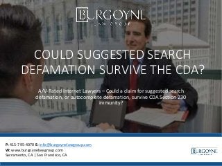 COULD SUGGESTED SEARCH
DEFAMATION SURVIVE THE CDA?
A/V-Rated Internet Lawyers – Could a claim for suggested search
defamation, or autocomplete defamation, survive CDA Section 230
immunity?
P: 415-795-4070 E: info@burgoynelawgroup.com
W: www.burgoynelawgroup.com
Sacramento, CA | San Francisco, CA
 
