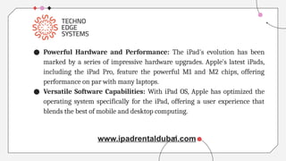 ● Powerful Hardware and Performance: The iPad's evolution has been
marked by a series of impressive hardware upgrades. Apple's latest iPads,
including the iPad Pro, feature the powerful M1 and M2 chips, offering
performance on par with many laptops.
● Versatile Software Capabilities: With iPad OS, Apple has optimized the
operating system specifically for the iPad, offering a user experience that
blends the best of mobile and desktop computing.
www.ipadrentaldubai.com
 