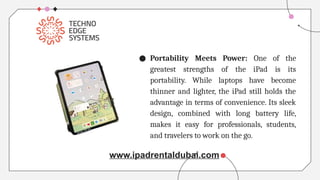 ● Portability Meets Power: One of the
greatest strengths of the iPad is its
portability. While laptops have become
thinner and lighter, the iPad still holds the
advantage in terms of convenience. Its sleek
design, combined with long battery life,
makes it easy for professionals, students,
and travelers to work on the go.
www.ipadrentaldubai.com
 