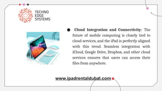 ● Cloud Integration and Connectivity: The
future of mobile computing is closely tied to
cloud services, and the iPad is perfectly aligned
with this trend. Seamless integration with
iCloud, Google Drive, Dropbox, and other cloud
services ensures that users can access their
files from anywhere.
www.ipadrentaldubai.com
 