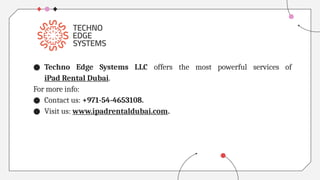 ● Techno Edge Systems LLC offers the most powerful services of
iPad Rental Dubai.
For more info:
● Contact us: +971-54-4653108.
● Visit us: www.ipadrentaldubai.com.
 