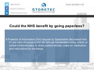 @StoretecHull

www.storetec.net

Facebook.com/storetec
Storetec Services Limited

Could the NHS benefit by going paperless?

A Freedom of Information (FoI) request by Spectralink discovered that
61 per cent of nurses in the UK still use handwritten notes, charts or
verbal communication to share patient details, notes on medication
and instructions for discharge.

 