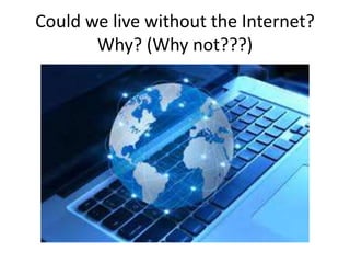 Could we live without the Internet?
Why? (Why not???)
 