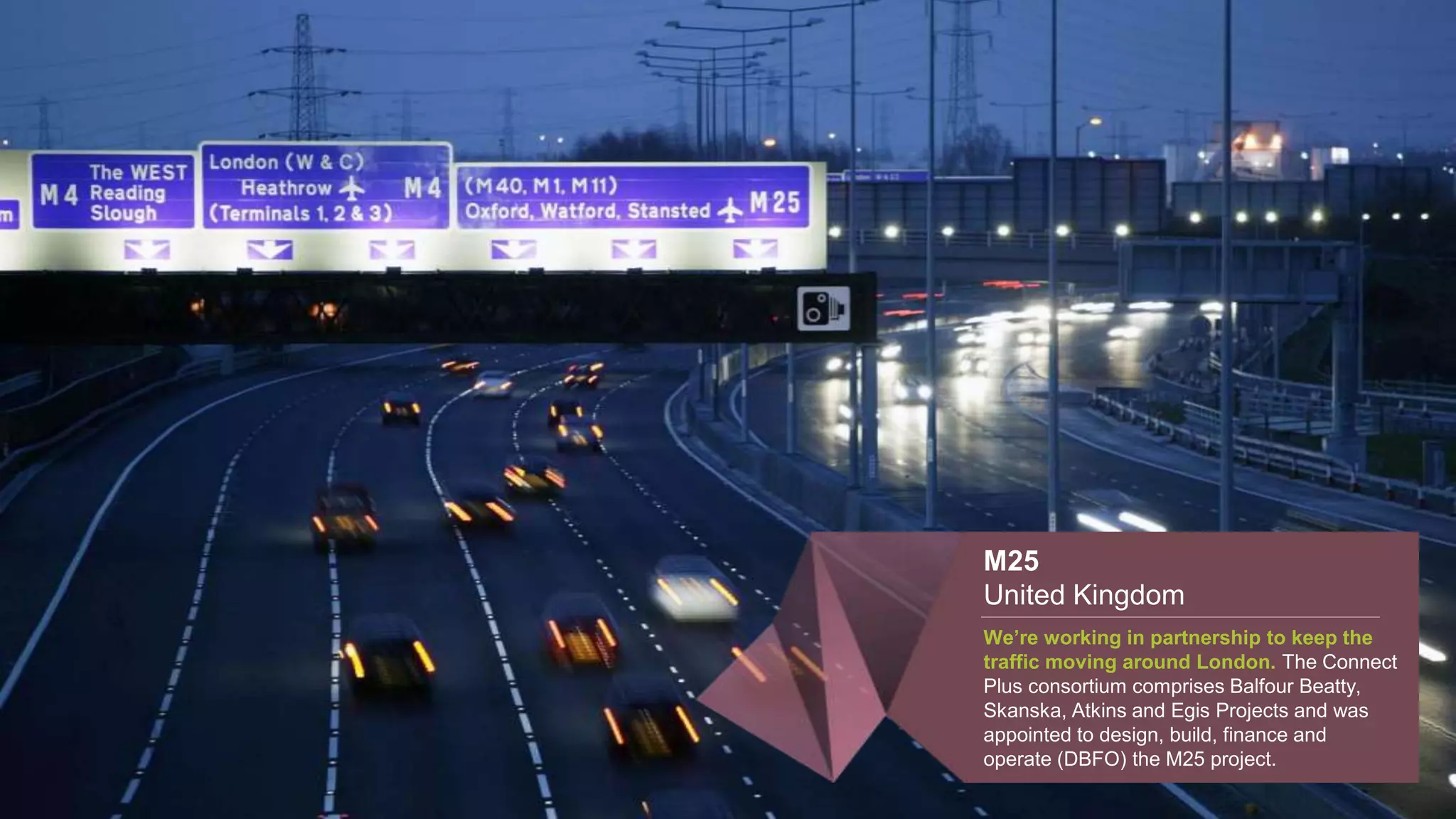 M25
United Kingdom
We’re working in partnership to keep the
traffic moving around London. The Connect
Plus consortium comprises Balfour Beatty,
Skanska, Atkins and Egis Projects and was
appointed to design, build, finance and
operate (DBFO) the M25 project.
 
