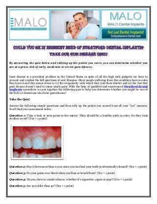 By answering the quiz below and tallying up the points you score, you can determine whether you
are at a grave risk of early, moderate or severe gum disease.
Gum disease is a prevalent problem in the United States in spite of all the high tech gadgetry we have to
prevent and combat the full spectrum of oral illnesses. Most people suffering from this condition have no idea
they have it and this comes down to (1) the irregularity with which they visit their dentist and (2) the fact that
gum disease doesn’t tend to cause much pain! With the help of qualified and experienced Stratford dental
implants specialists, we put together the following quiz to help you determine whether you might be one of
the 80% of Americans who have gum disease!
Take the Quiz!
Answer the following simple questions and then tally up the points you scored from all your “yes” answers.
You’ll find your assessment below.
Question 1: Take a look at your gums in the mirror. They should be a healthy pink in color. Do they look
swollen or red? (Yes = 1 point)
Question 2: Has it been more than a year since you last had your teeth professionally cleaned? (Yes = 1 point)
Question 3: Do your gums ever bleed when you floss or brush them? (Yes = 1 point)
Question 4: Do you chew or smoke tobacco, whether it’s cigarettes, cigars or pipe? (Yes = 1 point)
Question 5: Are you older than 40? (Yes = 1 point)
 