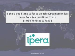 © Copyright 2018 Ipera Ltd, Gorse View, Horsell Rise, Woking, Surrey GU21 4BA innovate@ipera.co.uk
Is this a good time to focus on achieving more in less
time? Four key questions to ask.
(Three minutes to read )
© Copyright Ipera Ltd 2017
 