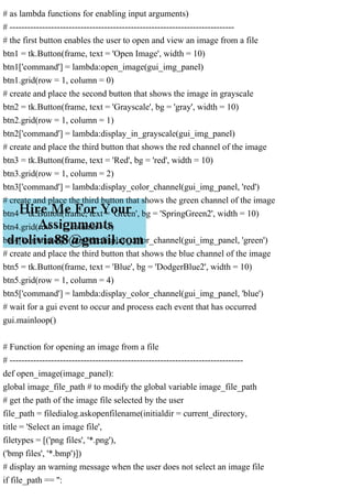 # as lambda functions for enabling input arguments)
# ----------------------------------------------------------------------------
# the first button enables the user to open and view an image from a file
btn1 = tk.Button(frame, text = 'Open Image', width = 10)
btn1['command'] = lambda:open_image(gui_img_panel)
btn1.grid(row = 1, column = 0)
# create and place the second button that shows the image in grayscale
btn2 = tk.Button(frame, text = 'Grayscale', bg = 'gray', width = 10)
btn2.grid(row = 1, column = 1)
btn2['command'] = lambda:display_in_grayscale(gui_img_panel)
# create and place the third button that shows the red channel of the image
btn3 = tk.Button(frame, text = 'Red', bg = 'red', width = 10)
btn3.grid(row = 1, column = 2)
btn3['command'] = lambda:display_color_channel(gui_img_panel, 'red')
# create and place the third button that shows the green channel of the image
btn4 = tk.Button(frame, text = 'Green', bg = 'SpringGreen2', width = 10)
btn4.grid(row = 1, column = 3)
btn4['command'] = lambda:display_color_channel(gui_img_panel, 'green')
# create and place the third button that shows the blue channel of the image
btn5 = tk.Button(frame, text = 'Blue', bg = 'DodgerBlue2', width = 10)
btn5.grid(row = 1, column = 4)
btn5['command'] = lambda:display_color_channel(gui_img_panel, 'blue')
# wait for a gui event to occur and process each event that has occurred
gui.mainloop()
# Function for opening an image from a file
# -------------------------------------------------------------------------------
def open_image(image_panel):
global image_file_path # to modify the global variable image_file_path
# get the path of the image file selected by the user
file_path = filedialog.askopenfilename(initialdir = current_directory,
title = 'Select an image file',
filetypes = [('png files', '*.png'),
('bmp files', '*.bmp')])
# display an warning message when the user does not select an image file
if file_path == '':
 
