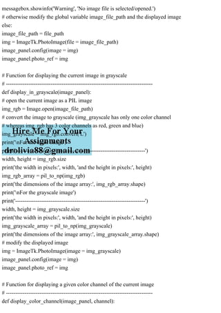 messagebox.showinfo('Warning', 'No image file is selected/opened.')
# otherwise modify the global variable image_file_path and the displayed image
else:
image_file_path = file_path
img = ImageTk.PhotoImage(file = image_file_path)
image_panel.config(image = img)
image_panel.photo_ref = img
# Function for displaying the current image in grayscale
# -------------------------------------------------------------------------------
def display_in_grayscale(image_panel):
# open the current image as a PIL image
img_rgb = Image.open(image_file_path)
# convert the image to grayscale (img_grayscale has only one color channel
# whereas img_rgb has 3 color channels as red, green and blue)
img_grayscale = img_rgb.convert('L')
print('nFor the color image')
print('----------------------------------------------------------------------')
width, height = img_rgb.size
print('the width in pixels:', width, 'and the height in pixels:', height)
img_rgb_array = pil_to_np(img_rgb)
print('the dimensions of the image array:', img_rgb_array.shape)
print('nFor the grayscale image')
print('----------------------------------------------------------------------')
width, height = img_grayscale.size
print('the width in pixels:', width, 'and the height in pixels:', height)
img_grayscale_array = pil_to_np(img_grayscale)
print('the dimensions of the image array:', img_grayscale_array.shape)
# modify the displayed image
img = ImageTk.PhotoImage(image = img_grayscale)
image_panel.config(image = img)
image_panel.photo_ref = img
# Function for displaying a given color channel of the current image
# -------------------------------------------------------------------------------
def display_color_channel(image_panel, channel):
 