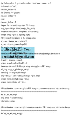 # red channel -> 0, green channel -> 1 and blue channel -> 2
if channel == 'red':
channel_index = 0
elif channel == 'green':
channel_index = 1
else:
channel_index = 2
# open the current image as a PIL image
img_rgb = Image.open(image_file_path)
# convert the current image to a numpy array
image_array = pil_to_np(img_rgb)
# traverse all the pixels in the image array
n_rows = image_array.shape[0]
n_cols = image_array.shape[1]
for row in range(n_rows):
for col in range(n_cols):
# make all the values 0 for the color channels except the given channel
for rgb in range(3):
if (rgb != channel_index):
image_array[row][col][rgb] = 0
# convert the modified image array (numpy) to a PIL image
pil_img = np_to_pil(image_array)
# modify the displayed image
img = ImageTk.PhotoImage(image = pil_img)
image_panel.config(image = img)
image_panel.photo_ref = img
# Function that converts a given PIL image to a numpy array and returns the array
# -------------------------------------------------------------------------------
def pil_to_np(img):
img_array = np.array(img)
return img_array
# Function that converts a given numpy array to a PIL image and returns the image
# -------------------------------------------------------------------------------
def np_to_pil(img_array):
 