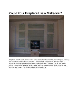 Could Your Fireplace Use a Makeover?




Fireplaces provide a safe place inside a home or structure to burn a fire for heating and cooking.
This used to be a fixture that was built out of necessity but is now more than that. With or
without fire, a fireplace adds something of value to a home. A crackling fire can give warmth
and a cozy ambiance. But even without being used, a fireplace provides a visual interest and,
with the right design, a valuable enhancement to the home.
 