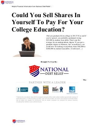 Helpful Financial Information from National Debt Relief …
Could You Sell Shares In
Yourself To Pay For Your
College Education?
Did you graduate from college in 2012? If so and if
you’re typical, you probably graduated owing
$25,000 in student loan debts. That's just the
average for an undergraduate degree. If you got a
graduate degree in business, law or medicine, you
could now be looking at anywhere from $50,000 to
$100,000 in student loan debts. (Continued …)
Brought To You By:
The
 