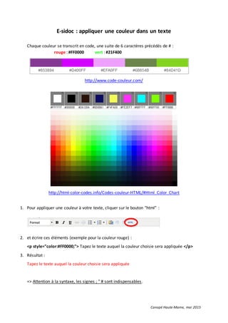 Canopé Haute-Marne, mai 2015
E-sidoc : appliquer une couleur dans un texte
Chaque couleur se transcrit en code, une suite de 6 caractères précédés de # :
rouge : #FF0000 vert : #21F400
http://www.code-couleur.com/
http://html-color-codes.info/Codes-couleur-HTML/#Html_Color_Chart
1. Pour appliquer une couleur à votre texte, cliquer sur le bouton "html" :
2. et écrire ces éléments (exemple pour la couleur rouge) :
<p style="color:#FF0000;"> Tapez le texte auquel la couleur choisie sera appliquée </p>
3. Résultat :
Tapez le texte auquel la couleur choisie sera appliquée
=> Attention à la syntaxe, les signes ; " # sont indispensables.
 
