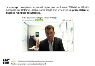 Le concept : remplacer le journal papier par un Journal Télévisé à diffusion
mensuelle sur l’Intranet, calqué sur le mode d’un JTV avec un présentateur et
diverses rubriques récurrentes.




     PARIS ･ 5E RENCONTRES NATIONALES Communication interne

     Peut-on innover en communication interne ?
 