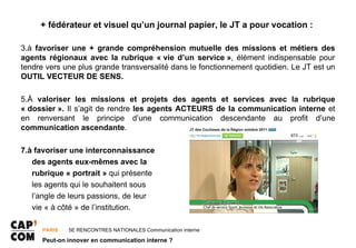 + fédérateur et visuel qu’un journal papier, le JT a pour vocation :

3.à favoriser une + grande compréhension mutuelle des missions et métiers des
agents régionaux avec la rubrique « vie d’un service », élément indispensable pour
tendre vers une plus grande transversalité dans le fonctionnement quotidien. Le JT est un
OUTIL VECTEUR DE SENS.

5.À valoriser les missions et projets des agents et services avec la rubrique
« dossier ». Il s’agit de rendre les agents ACTEURS de la communication interne et
en renversant le principe d’une communication descendante au profit d’une
communication ascendante.

7.à favoriser une interconnaissance
   des agents eux-mêmes avec la
   rubrique « portrait » qui présente
   les agents qui le souhaitent sous
   l’angle de leurs passions, de leur
   vie « à côté » de l’institution.

      PARIS ･ 5E RENCONTRES NATIONALES Communication interne

      Peut-on innover en communication interne ?
 