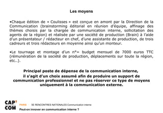 Les moyens

•Chaque édition de « Coulisses » est conçue en amont par la Direction de la
Communication (brainstorming éditorial en réunion d’équipe, affinage des
thèmes choisis par la chargée de communication interne, sollicitation des
agents de la région) et réalisée par une société de production (Brain) à l’aide
d’un présentateur / rédacteur en chef, d’une assistante de production, de trois
cadreurs et trois rédacteurs en moyenne ainsi qu’un monteur.

•Le tournage et montage d’un n°= budget mensuel de 7000 euros TTC
(rémunération de la société de production, déplacements sur toute la région,
etc..).

     Principal poste de dépense de la communication interne,
    il s’agit d’un choix assumé afin de produire un support de
 communication professionnel et ne pas réserver ce type de moyens
              uniquement à la communication externe.




     PARIS ･ 5E RENCONTRES NATIONALES Communication interne

     Peut-on innover en communication interne ?
 