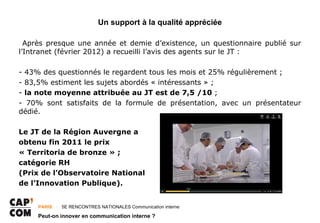 Un support à la qualité appréciée

  Après presque une année et demie d’existence, un questionnaire publié sur
l’Intranet (février 2012) a recueilli l’avis des agents sur le JT :

- 43% des questionnés le regardent tous les mois et 25% régulièrement ;
- 83,5% estiment les sujets abordés « intéressants » ;
- la note moyenne attribuée au JT est de 7,5 /10 ;
- 70% sont satisfaits de la formule de présentation, avec un présentateur
dédié.

Le JT de la Région Auvergne a
obtenu fin 2011 le prix
« Territoria de bronze » ;
catégorie RH
(Prix de l’Observatoire National
de l’Innovation Publique).


     PARIS ･ 5E RENCONTRES NATIONALES Communication interne

     Peut-on innover en communication interne ?
 
