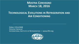 www.iifiir.org 1
MOSTRA CONVEGNO
MARCH 18, 2016
TECHNOLOGICAL EVOLUTIONS IN REFRIGERATION AND
AIR CONDITIONING
Didier COULOMB
Director General
INTERNATIONAL INSTITUTE OF REFRIGERATION ― www.iifiir.org
 