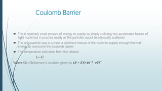 Coulomb Barrier
 This is relatively small amount of energy to supply by simply colliding two accelerated beams of
light nuclei but in practice nearly all the particles would be elastically scattered
 The only particle way is to heat a confined mixture of the nuclei to supply enough thermal
energy to overcome the coulomb barrier
 The temperature estimated from the relation
E= kT
Where Kb is Boltzmann’s constant given by kB = 8.6× 𝟏𝟎−𝟓
eVK`
 