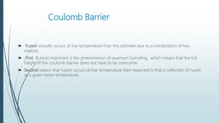 Coulomb Barrier
 Fusion actually occurs at low temperature than this estimate due to a combination of two
reasons
 First & most important is the phenomenon of quantum tunneling, which means that the full
height of the coulomb barrier does not have to be overcome.
 Second reason that fusion occurs at low temperature then expected is that a collection of nuclei
at a given mean temperature.
 