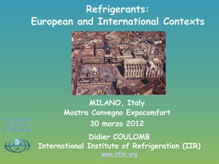 Refrigerants:
            European and International Contexts




                             MILANO, Italy
                       Mostra Convegno Expocomfort
International
 Institute of                 30 marzo 2012
Refrigeration
                              Didier COULOMB
                International Institute of Refrigeration (IIR)
                                 www.iifiir.org
 