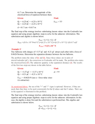 61.7 cm. Determine the magnitude of the
electrical force of repulsion between them.
Given:
Q1 = -6.25 nC = -6.25 x 10-9 C
Q2 = -6.25 nC = -6.25 x 10-9 C
d = 61.7 cm = 0.617 m
Find:
Felect = ???
The final step of the strategy involves substituting known values into the Coulomb's law
equation and using proper algebraic steps to solve for the unknown information. This
substitution and algebra is shown below.
Felect = k • Q1 • Q2 / d2
Felect = (9.0 x 109 N•m2/C2) • (6.25 x 10-9 C) • (6.25 x 10-9 C) / (0.617 m)2
Felect = 9.23 x 10-7 N
Example C
Two balloons with charges of +3.37 µC and -8.21 µC attract each other with a force of
0.0626 Newton. Determine the separation distance between the two balloons.
The problem states the value of Q1 and Q2. Since these values are in units of
microCoulombs (µC), the conversion to Coulombs will be made. The problem also states
the electrical force (F). The unknown quantity is the separation distance (d). The results
of the first two steps are shown in the table below.
Given:
Q1 = +3.37 µC = +3.37 x 10-6 C
Q2 = -8.21 µC = -8.21 x 10-6 C
Felect = -0.0626 N (use a - force value since
it is attractive)
Find:
d = ???
As mentioned above, the use of the "+" and "-" signs is optional. However, if they are
used, then they have to be used consistently for the Q values and the F values. Their use
in the equation is illustrated in this problem.
The final step of the strategy involves substituting known values into the Coulomb's law
equation and using proper algebraic steps to solve for the unknown information. In this
case, the algebra is done first and the substitution is performed last. This algebra and
substitution is shown below.
Felect = k • Q1 • Q2 / d2
d2 • Felect = k • Q1 • Q2
 