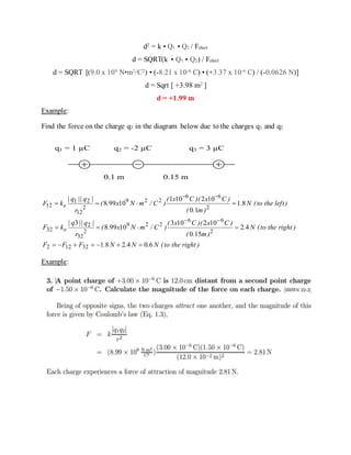 d2 = k • Q1 • Q2 / Felect
d = SQRT(k • Q1 • Q2) / Felect
d = SQRT [(9.0 x 109 N•m2/C2) • (-8.21 x 10-6 C) • (+3.37 x 10-6 C) / (-0.0626 N)]
d = Sqrt [ +3.98 m2 ]
d = +1.99 m
Example:
Find the force on the charge q2 in the diagram below due to the charges q1 and q2
q1 = 1 µC q2 = -2 µC q3 = 3 µC
0.1 m 0.15 m
)righttheto(N.N.N.FFF
)righttheto(N.
)m.(
)Cx)(Cx(
)C/mNx.(
r
|q||q|
kF
)lefttheto(N.
)m.(
)Cx)(Cx(
)C/mNx.(
r
|q||q|
kF
e
e
604281
42
150
102103
10998
3
81
10
102101
10998
32122
2
66
229
2
32
2
32
2
66
229
2
12
21
12





Example:
 