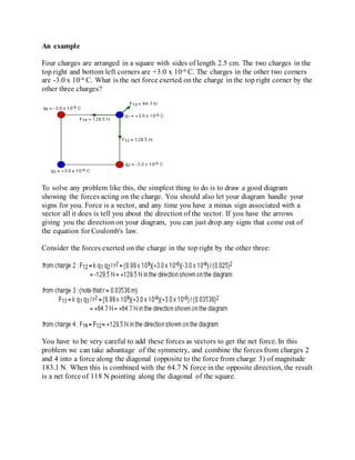 An example
Four charges are arranged in a square with sides of length 2.5 cm. The two charges in the
top right and bottom left corners are +3.0 x 10-6 C. The charges in the other two corners
are -3.0 x 10-6 C. What is the net force exerted on the charge in the top right corner by the
other three charges?
To solve any problem like this, the simplest thing to do is to draw a good diagram
showing the forces acting on the charge. You should also let your diagram handle your
signs for you. Force is a vector, and any time you have a minus sign associated with a
vector all it does is tell you about the direction of the vector. If you have the arrows
giving you the directionon your diagram, you can just drop any signs that come out of
the equation for Coulomb's law.
Consider the forces exerted on the charge in the top right by the other three:
You have to be very careful to add these forces as vectors to get the net force. In this
problem we can take advantage of the symmetry, and combine the forces from charges 2
and 4 into a force along the diagonal (opposite to the force from charge 3) of magnitude
183.1 N. When this is combined with the 64.7 N force in the opposite direction, the result
is a net force of 118 N pointing along the diagonal of the square.
 