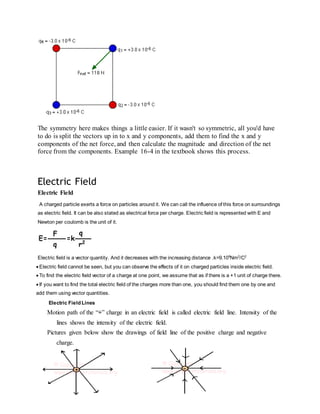 The symmetry here makes things a little easier. If it wasn't so symmetric, all you'd have
to do is split the vectors up in to x and y components, add them to find the x and y
components of the net force, and then calculate the magnitude and direction of the net
force from the components. Example 16-4 in the textbook shows this process.
Electric Field
Electric Field
A charged particle exerts a force on particles around it. We can call the influence of this force on surroundings
as electric field. It can be also stated as electrical force per charge. Electric field is represented with E and
Newton per coulomb is the unit of it.
Electric field is a vector quantity. And it decreases with the increasing distance .k=9.109
Nm2
/C2
 Electric field cannot be seen, but you can observe the effects of it on charged particles inside electric field.
 To find the electric field vector of a charge at one point, we assume that as if there is a +1 unit of charge there.
 If you want to find the total electric field of the charges more than one, you should find them one by one and
add them using vector quantities.
Electric Field Lines
Motion path of the “+” charge in an electric field is called electric field line. Intensity of the
lines shows the intensity of the electric field.
Pictures given below show the drawings of field line of the positive charge and negative
charge.
 