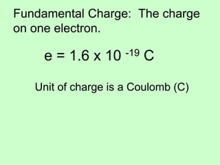 Fundamental Charge: The charge
on one electron.
e = 1.6 x 10 -19 C
Unit of charge is a Coulomb (C)
 