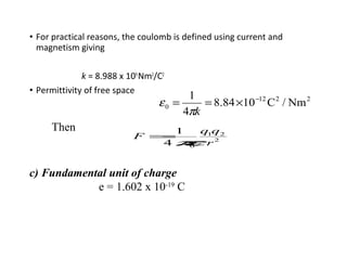 • For practical reasons, the coulomb is defined using current and
magnetism giving
k = 8.988 x 109
Nm2
/C2
• Permittivity of free space
2212
0 Nm/C1084.8
4
1 −
×==
kπ
ε
Then
F =
1
4πε0
q1q2
r2
c) Fundamental unit of charge
e = 1.602 x 10-19
C
 