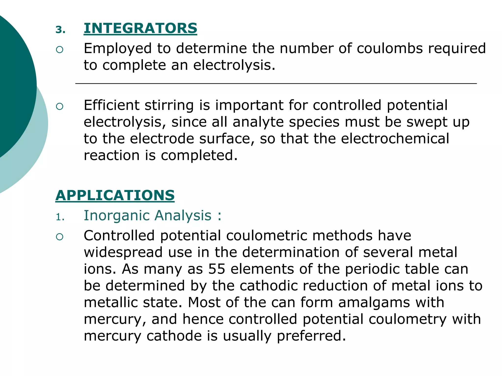 3. INTEGRATORS
 Employed to determine the number of coulombs required
to complete an electrolysis.
 Efficient stirring is important for controlled potential
electrolysis, since all analyte species must be swept up
to the electrode surface, so that the electrochemical
reaction is completed.
APPLICATIONS
1. Inorganic Analysis :
 Controlled potential coulometric methods have
widespread use in the determination of several metal
ions. As many as 55 elements of the periodic table can
be determined by the cathodic reduction of metal ions to
metallic state. Most of the can form amalgams with
mercury, and hence controlled potential coulometry with
mercury cathode is usually preferred.
 