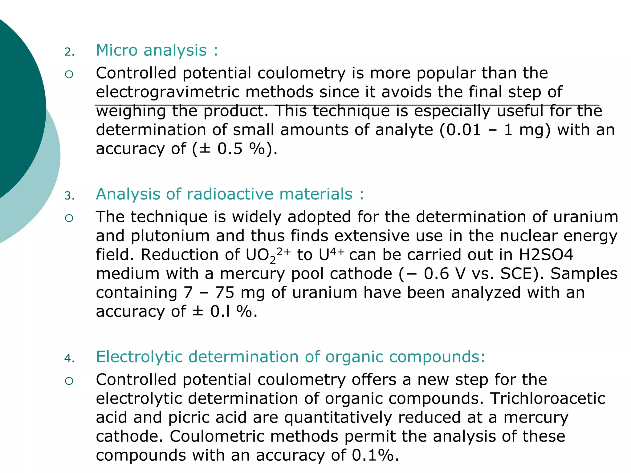 2. Micro analysis :
 Controlled potential coulometry is more popular than the
electrogravimetric methods since it avoids the final step of
weighing the product. This technique is especially useful for the
determination of small amounts of analyte (0.01 – 1 mg) with an
accuracy of (± 0.5 %).
3. Analysis of radioactive materials :
 The technique is widely adopted for the determination of uranium
and plutonium and thus finds extensive use in the nuclear energy
field. Reduction of UO2
2+ to U4+ can be carried out in H2SO4
medium with a mercury pool cathode (− 0.6 V vs. SCE). Samples
containing 7 – 75 mg of uranium have been analyzed with an
accuracy of ± 0.l %.
4. Electrolytic determination of organic compounds:
 Controlled potential coulometry offers a new step for the
electrolytic determination of organic compounds. Trichloroacetic
acid and picric acid are quantitatively reduced at a mercury
cathode. Coulometric methods permit the analysis of these
compounds with an accuracy of 0.1%.
 
