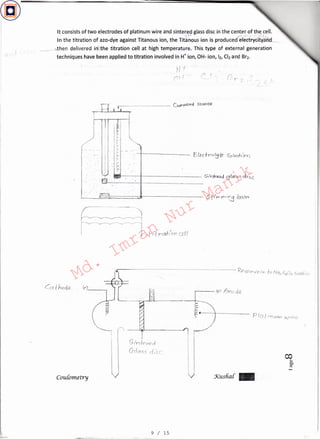 s1'-n I(' r>Pd
G-rloss c{,·sc
Kushal: -
~-:
~
~---,.....,,__.~~-~--~~--<1--_
• • I-L 1-tr>af:,,r a
Cou[ometry
(:-) _
mt---,--1--------- SrTz:lauid f2j{a,r,CJ d..JSC
,
c.. c
.----
1"'
tJ I
('' I
It consistsof two electrodes of platinum wire and sintered glass disc in the center of the cell.
.-/)-* «< ~.,,, ~ .- 1{U
In the titration of azo-dye against Titanous ion, the Tit~nous ion is produced~
~then delivered in-lt:the titration cell .at high temperature. This type of external generation
techniques have been applied to titration involved in H+ ion, OH- ion, Ii, C'2 and Br2.
9 / 15
Md.
Imran
Nur
Manik
 