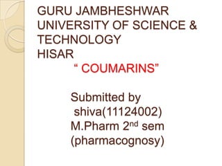 GURU JAMBHESHWAR
UNIVERSITY OF SCIENCE &
TECHNOLOGY
HISAR
      ― COUMARINS‖

    Submitted by
     shiva(11124002)
    M.Pharm 2nd sem
    (pharmacognosy)
 