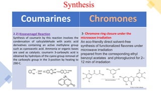 Synthesis
Chromones
Coumarines
3- Chromone ring closure under the
microwave irradiation
An eco-friendly direct solvent-free
synthesis of functionalized flavones under
microwave irradiation
prepared from the corresponding ethyl
benzoyl acetates and phloroglucinol for 2–
12 min of irradiation
2.2) Knoevenagel Reaction
Synthesis of coumarin by this reaction involves the
condensation of salicylaldehyde with acetic acid
derivatives containing an active methylene group
such as cyanoacetic acid. Ammonia or organic bases
are used as catalysts. coumarin 3-carboxylic acid is
obtained by hydrolysis of the cyano group removal of
the carboxylic group in the 3-position by heating to
290◦C.
 