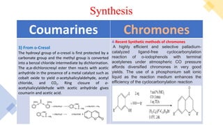 (2) Rhodanines
Synthesis
Chromones
Coumarines
4-Recent Synthetic methods of chromones
A highly efficient and selective palladium-
catalyzed ligand-free cyclocarbonylation
reaction of o-iodophenols with terminal
acetylenes under atmospheric CO pressure
affords diversified chromones in very good
yields. The use of a phosphonium salt ionic
liquid as the reaction medium enhances the
efficiency of the cyclocarbonylation reaction
3) From o-Cresol
The hydroxyl group of o-cresol is first protected by a
carbonate group and the methyl group is converted
into a benzal chloride intermediate by dichlorination.
The α,α-dichlorocresyl ester then reacts with acetic
anhydride in the presence of a metal catalyst such as
cobalt oxide to yield o-acetylsalicylaldehyde, acetyl
chloride, and CO2. Ring closure of o-
acetylsalicylaldehyde with acetic anhydride gives
coumarin and acetic acid.
 