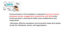 Communication in the workplace is important because it boosts
employee morale, engagement, productivity, and satisfaction.
Communication is also key for better team collaboration and
cooperation.
Ultimately, effective workplace communication helps drive better
results for individuals, teams, and organizations.
 